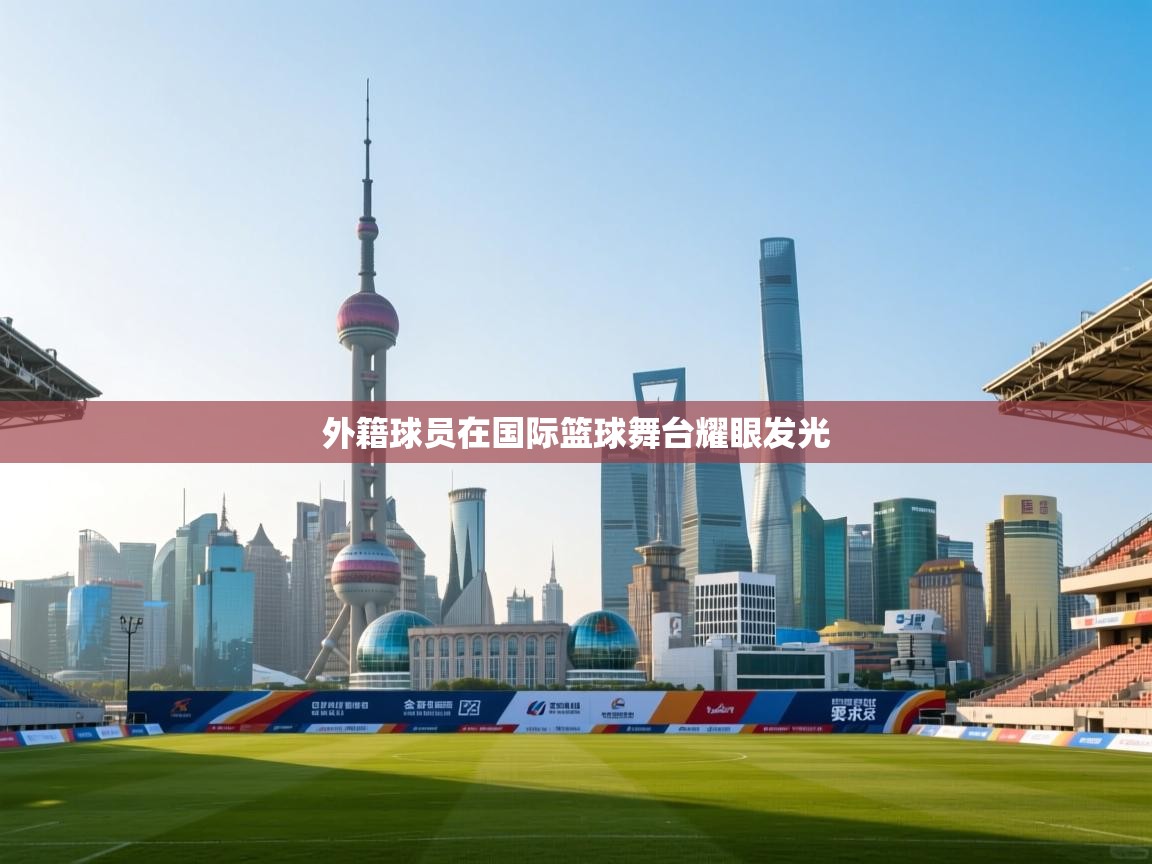 外籍球员在国际篮球舞台耀眼发光 第2张